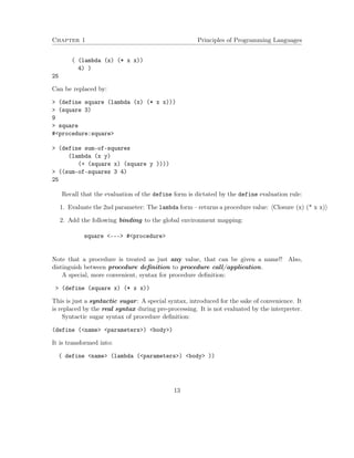 Chapter 1 Principles of Programming Languages 
( (lambda (x) (* x x)) 
4) ) 
25 
Can be replaced by: 
 (define square (lambda (x) (* x x))) 
 (square 3) 
9 
 square 
#procedure:square 
 (define sum-of-squares 
(lambda (x y) 
(+ (square x) (square y )))) 
 ((sum-of-squares 3 4) 
25 
Recall that the evaluation of the define form is dictated by the define evaluation rule: 
1. Evaluate the 2nd parameter: The lambda form – returns a procedure value: hClosure (x) (* x x)i 
2. Add the following binding to the global environment mapping: 
square --- #procedure 
Note that a procedure is treated as just any value, that can be given a name!! Also, 
distinguish between procedure definition to procedure call/application. 
A special, more convenient, syntax for procedure definition: 
 (define (square x) (* x x)) 
This is just a syntactic sugar: A special syntax, introduced for the sake of convenience. It 
is replaced by the real syntax during pre-processing. It is not evaluated by the interpreter. 
Syntactic sugar syntax of procedure definition: 
(define (name parameters) body) 
It is transformed into: 
( define name (lambda (parameters) body )) 
13 
 