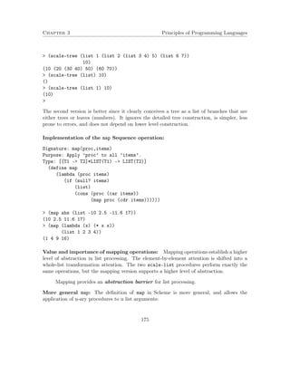 Chapter 3 Principles of Programming Languages 
 (scale-tree (list 1 (list 2 (list 3 4) 5) (list 6 7)) 
10) 
(10 (20 (30 40) 50) (60 70)) 
 (scale-tree (list) 10) 
() 
 (scale-tree (list 1) 10) 
(10) 
 
The second version is better since it clearly conceives a tree as a list of branches that are 
either trees or leaves (numbers). It ignores the detailed tree construction, is simpler, less 
prone to errors, and does not depend on lower level construction. 
Implementation of the map Sequence operation: 
Signature: map(proc,items) 
Purpose: Apply ’proc’ to all ’items’. 
Type: [[T1 - T2]*LIST(T1) - LIST(T2)] 
(define map 
(lambda (proc items) 
(if (null? items) 
(list) 
(cons (proc (car items)) 
(map proc (cdr items)))))) 
 (map abs (list -10 2.5 -11.6 17)) 
(10 2.5 11.6 17) 
 (map (lambda (x) (* x x)) 
(list 1 2 3 4)) 
(1 4 9 16) 
Value and importance of mapping operations: Mapping operations establish a higher 
level of abstraction in list processing. The element-by-element attention is shifted into a 
whole-list transformation attention. The two scale-list procedures perform exactly the 
same operations, but the mapping version supports a higher level of abstraction. 
Mapping provides an abstraction barrier for list processing. 
More general map: The definition of map in Scheme is more general, and allows the 
application of n-ary procedures to n list arguments: 
175 
 