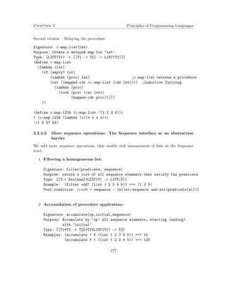 Chapter 3 Principles of Programming Languages 
Second version – Delaying the procedure: 
Signature: c-map-list(lst) 
Purpose: Create a delayed map for ’lst’. 
Type: [LIST(T1) - [[T1 - T2] - LIST(T2)]] 
(define c-map-list 
(lambda (lst) 
(if (empty? lst) 
(lambda (proc) lst) ;c-map-list returns a procedure 
(let ((mapped-cdr (c-map-list (cdr lst)))) ;Inductive Currying 
(lambda (proc) 
(cons (proc (car lst)) 
(mapped-cdr proc))))) 
)) 
(define c-map-1234 (c-map-list ’(1 2 3 4))) 
 (c-map-1234 (lambda (x)(* x x x))) 
’(1 8 27 64) 
3.2.4.2 More sequence operations: The Sequence interface as an abstraction 
barrier 
We add more sequence operations, that enable rich management of lists at the Sequence 
level: 
1. Filtering a homogeneous list: 
Signature: filter(predicate, sequence) 
Purpose: return a list of all sequence elements that satisfy the predicate 
Type: [[T- Boolean]*LIST(T) - LIST(T)] 
Example: (filter odd? (list 1 2 3 4 5)) == (1 3 5) 
Post-condition: result = sequence - {el|el2sequence and not(predicate(el))} 
2. Accumulation of procedure application: 
Signature: accumulate(op,initial,sequence) 
Purpose: Accumulate by ’op’ all sequence elements, starting (ending) 
with ’initial’ 
Type: [[T1*T2 - T2]*T2*LIST(T1) - T2] 
Examples: (accumulate + 0 (list 1 2 3 4 5)) == 15 
(accumulate * 1 (list 1 2 3 4 5)) == 120 
177 
 