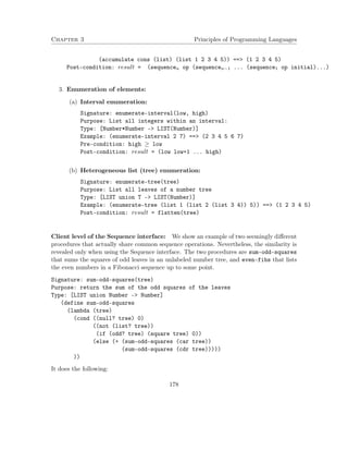 Chapter 3 Principles of Programming Languages 
(accumulate cons (list) (list 1 2 3 4 5)) == (1 2 3 4 5) 
Post-condition: result = (sequencen op (sequencen1 ... (sequence1 op initial)...) 
3. Enumeration of elements: 
(a) Interval enumeration: 
Signature: enumerate-interval(low, high) 
Purpose: List all integers within an interval: 
Type: [Number*Number - LIST(Number)] 
Example: (enumerate-interval 2 7) == (2 3 4 5 6 7) 
Pre-condition: high  low 
Post-condition: result = (low low+1 ... high) 
(b) Heterogeneous list (tree) enumeration: 
Signature: enumerate-tree(tree) 
Purpose: List all leaves of a number tree 
Type: [LIST union T - LIST(Number)] 
Example: (enumerate-tree (list 1 (list 2 (list 3 4)) 5)) == (1 2 3 4 5) 
Post-condition: result = flatten(tree) 
Client level of the Sequence interface: We show an example of two seemingly different 
procedures that actually share common sequence operations. Nevertheless, the similarity is 
revealed only when using the Sequence interface. The two procedures are sum-odd-squares 
that sums the squares of odd leaves in an unlabeled number tree, and even-fibs that lists 
the even numbers in a Fibonacci sequence up to some point. 
Signature: sum-odd-squares(tree) 
Purpose: return the sum of the odd squares of the leaves 
Type: [LIST union Number - Number] 
(define sum-odd-squares 
(lambda (tree) 
(cond ((null? tree) 0) 
((not (list? tree)) 
(if (odd? tree) (square tree) 0)) 
(else (+ (sum-odd-squares (car tree)) 
(sum-odd-squares (cdr tree))))) 
)) 
It does the following: 
178 
 