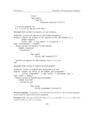 Chapter 3 Principles of Programming Languages 
(list) 
(map square 
(map fib 
(enumerate-interval 0 n)))))) 
 (list-fib-squares 10) 
(0 1 1 4 9 25 64 169 441 1156 3025) 
Example 3.11. product-of-squares-of-odd-elements: 
Signature: product-of-squares-of-odd-elements(sequence) 
Purpose: Compute the product of the squares of the odd elements in a 
number sequence. 
Filter: odd? -- map square -- accumulate: *, 1. 
Type: [LIST(Number) - Number] 
(define product-of-squares-of-odd-elements 
(lambda (sequence) 
(accumulate * 
1 
(map square 
(filter odd? sequence))))) 
 (product-of-squares-of-odd-elements (list 1 2 3 4 5)) 
225 
Example 3.12. salary-of-highest-paid-programmer: 
Signature: salary-of-highest-paid-programmer(records) 
Purpose: Compute the salary of the highest paid programmer: 
Filter: programmer? -- map: salary -- accumulate: max, 0. 
Type: [LIST - Number] 
(define salary-of-highest-paid-programmer 
(lambda (records) 
(accumulate max 
0 
(map salary 
(filter programmer? records)))) 
Nested mappings Loops form a conventional control structure. In functional languages, 
nested loops are implemented nested mappings. 
Example 3.13. Generate a list of all triplets (i, j, i+j), such that: 1  j  i  n (for some 
natural number n), and i + j is prime. 
182 
 