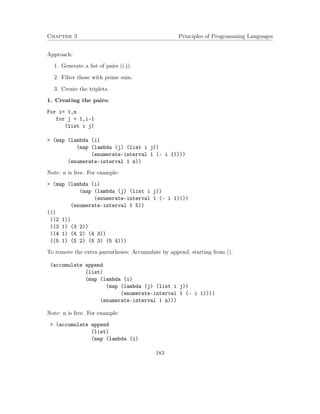 Chapter 3 Principles of Programming Languages 
Approach: 
1. Generate a list of pairs (i j). 
2. Filter those with prime sum. 
3. Create the triplets. 
1. Creating the pairs: 
For i= 1,n 
for j = 1,i-1 
(list i j) 
 (map (lambda (i) 
(map (lambda (j) (list i j)) 
(enumerate-interval 1 (- i 1)))) 
(enumerate-interval 1 n)) 
Note: n is free. For example: 
 (map (lambda (i) 
(map (lambda (j) (list i j)) 
(enumerate-interval 1 (- i 1)))) 
(enumerate-interval 1 5)) 
(() 
((2 1)) 
((3 1) (3 2)) 
((4 1) (4 2) (4 3)) 
((5 1) (5 2) (5 3) (5 4))) 
To remove the extra parentheses: Accumulate by append, starting from (). 
(accumulate append 
(list) 
(map (lambda (i) 
(map (lambda (j) (list i j)) 
(enumerate-interval 1 (- i 1)))) 
(enumerate-interval 1 n))) 
Note: n is free. For example: 
 (accumulate append 
(list) 
(map (lambda (i) 
183 
 