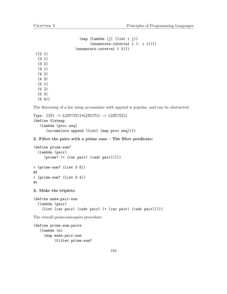 Chapter 3 Principles of Programming Languages 
(map (lambda (j) (list i j)) 
(enumerate-interval 1 (- i 1)))) 
(enumerate-interval 1 5))) 
((2 1) 
(3 1) 
(3 2) 
(4 1) 
(4 2) 
(4 3) 
(5 1) 
(5 2) 
(5 3) 
(5 4)) 
The flattening of a list using accumulate with append is popular, and can be abstracted: 
Type: [[T1 - LIST(T2)]*LIST(T1) - LIST(T2)] 
(define flatmap 
(lambda (proc seq) 
(accumulate append (list) (map proc seq)))) 
2. Filter the pairs with a prime sum – The filter predicate: 
(define prime-sum? 
(lambda (pair) 
(prime? (+ (car pair) (cadr pair))))) 
 (prime-sum? (list 3 6)) 
#f 
 (prime-sum? (list 3 4)) 
#t 
3. Make the triplets: 
(define make-pair-sum 
(lambda (pair) 
(list (car pair) (cadr pair) (+ (car pair) (cadr pair))))) 
The overall prime-sum-pairs procedure: 
(define prime-sum-pairs 
(lambda (n) 
(map make-pair-sum 
(filter prime-sum? 
184 
 