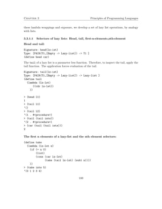 Chapter 3 Principles of Programming Languages 
these lambda wrappings and exposure, we develop a set of lazy list operations, by analogy 
with lists. 
3.3.1.1 Selectors of lazy lists: Head, tail, first-n-elements,nth-element 
Head and tail: 
Signature: head(lz-ist) 
Type: [PAIR(T1,[Empty - Lazy-list]) - T1 ] 
(define head car) 
The tail of a lazy list is a parameter less function. Therefore, to inspect the tail, apply the 
tail function. The application forces evaluation of the tail. 
Signature: tail(lz-ist) 
Type: [PAIR(T1,[Empty - Lazy-list]) - Lazy-list ] 
(define tail 
(lambda (lz-lst) 
((cdr lz-lst)) 
)) 
 (head l1) 
1 
 (tail l1) 
’() 
 (tail l2) 
’(1 . #procedure) 
 (tail (tail ints)) 
’(2 . #procedure) 
 (car (tail (tail ints))) 
2 
The first n elements of a lazy-list and the nth element selectors: 
(define take 
(lambda (lz-lst n) 
(if (= n 0) 
(list) 
(cons (car lz-lst) 
(take (tail lz-lst) (sub1 n)))) 
)) 
 (take ints 5) 
’(0 1 2 3 4) 
189 
 