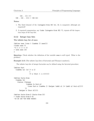Chapter 3 Principles of Programming Languages 
(31 . ()) == 
(30 . (31 . ())) = (30 31) 
Notes: 
1. The third element of the (integers-from 30) list, 32, is computed, although not 
requested! 
2. A repeated computation, say (take (integers-from 30) 7), repeats all the inspec-tion 
steps of the lazy-list. 
3.3.2 Integer lazy lists 
The infinite lazy list of ones: 
(define ones (cons 1 (lambda () ones))) 
(take ones 7) 
’(1 1 1 1 1 1 1) 
 (nth ones 10) 
1 
Question: Check whether the definition of the variable ones is well typed. What is the 
problem? 
Example 3.15 (The infinite lazy-lists of factorials and Fibonacci numbers). 
The infinite lazy-list of integer factorials can be defined using the factorial procedure: 
(define fact 
(lambda (n) (if (= n 1) 
1 
(* n (fact (- n 1)))))) 
(define facts-from 
(lambda (k) 
(letrec ((helper 
(lambda (n fact-n) 
(cons fact-n (lambda () (helper (add1 n) (* (add1 n) fact-n))))) 
)) 
(helper k (fact k))))) 
(define facts-from-3 (facts-from 3)) 
 (take facts-from-3 6) 
’(6 24 120 720 5040 40320) 
191 
 