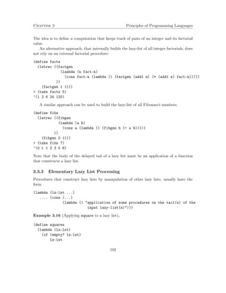 Chapter 3 Principles of Programming Languages 
The idea is to define a computation that keeps track of pairs of an integer and its factorial 
value. 
An alternative approach, that internally builds the lazy-list of all integer factorials, does 
not rely on an external factorial procedure: 
(define facts 
(letrec ((factgen 
(lambda (n fact-n) 
(cons fact-n (lambda () (factgen (add1 n) (* (add1 n) fact-n))))) 
)) 
(factgen 1 1))) 
 (take facts 5) 
’(1 2 6 24 120) 
A similar approach can be used to build the lazy-list of all Fibonacci numbers: 
(define fibs 
(letrec ((fibgen 
(lambda (a b) 
(cons a (lambda () (fibgen b (+ a b))))) 
)) 
(fibgen 0 1))) 
 (take fibs 7) 
’(0 1 1 2 3 5 8) 
Note that the body of the delayed tail of a lazy list must be an application of a function 
that constructs a lazy list. 
3.3.3 Elementary Lazy List Processing 
Procedures that construct lazy lists by manipulation of other lazy lists, usually have the 
form 
(lambda (lz-lst ...) 
.... (cons (...) 
(lambda () application of some procedures on the tail(s) of the 
input lazy-list(s)))) 
Example 3.16 (Applying square to a lazy list). 
(define squares 
(lambda (lz-lst) 
(if (empty? lz-lst) 
lz-lst 
192 
 