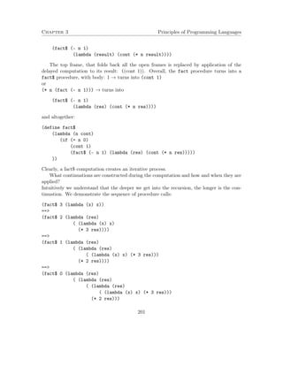 Chapter 3 Principles of Programming Languages 
(fact$ (- n 1) 
(lambda (result) (cont (* n result)))) 
The top frame, that folds back all the open frames is replaced by application of the 
delayed computation to its result: ((cont 1)). Overall, the fact procedure turns into a 
fact$ procedure, with body: 1 ! turns into (cont 1) 
or 
(* n (fact (- n 1))) ! turns into 
(fact$ (- n 1) 
(lambda (res) (cont (* n res)))) 
and altogether: 
(define fact$ 
(lambda (n cont) 
(if (= n 0) 
(cont 1) 
(fact$ (- n 1) (lambda (res) (cont (* n res))))) 
)) 
Clearly, a fact$ computation creates an iterative process. 
What continuations are constructed during the computation and how and when they are 
applied? 
Intuitively we understand that the deeper we get into the recursion, the longer is the con-tinuation. 
We demonstrate the sequence of procedure calls: 
(fact$ 3 (lambda (x) x)) 
== 
(fact$ 2 (lambda (res) 
( (lambda (x) x) 
(* 3 res)))) 
== 
(fact$ 1 (lambda (res) 
( (lambda (res) 
( (lambda (x) x) (* 3 res))) 
(* 2 res)))) 
== 
(fact$ 0 (lambda (res) 
( (lambda (res) 
( (lambda (res) 
( (lambda (x) x) (* 3 res))) 
(* 2 res))) 
201 
 