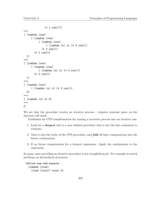 Chapter 3 Principles of Programming Languages 
(* 1 res)))) 
== 
( (lambda (res) 
( (lambda (res) 
( (lambda (res) 
( (lambda (x) x) (* 3 res))) 
(* 2 res))) 
(* 1 res))) 
1) 
== 
( (lambda (res) 
( (lambda (res) 
( (lambda (x) x) (* 3 res))) 
(* 2 res))) 
1) 
== 
( (lambda (res) 
( (lambda (x) x) (* 3 res))) 
2) 
== 
( (lambda (x) x) 6) 
== 
6 
We see that the procedure creates an iterative process – requires constant space on the 
function call stack. 
Guidelines for CPS transformation for turning a recursive process into an iterative one: 
1. Look for a deepest call to a user defined procedure that is not the last evaluation to 
compute. 
2. Turn it into the body of the CPS procedure, and fold all later computations into the 
future continuation. 
3. If no future computations for a deepest expression: Apply the continuation to the 
expression. 
In many cases providing an iterative procedure is not straightforward. For example in search 
problems on hierarchical structures: 
(define sum-odd-squares 
(lambda (tree) 
(cond ((null? tree) 0) 
202 
 
