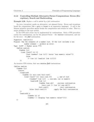 Chapter 3 Principles of Programming Languages 
3.4.2 Controlling Multiple Alternative Future Computations: Errors (Ex-ceptions), 
Search and Backtracking 
Example 3.28. Replace a call to error by a fail continuation: 
An error (exception) marks an alternative, not planned future. Errors and exceptions 
break the computation (like a goto or break in an imperative language). A call to the 
Scheme primitive procedure error breaks the computation and returns no value. This is a 
major problem to the type system. 
In the CPS style errors can be implemented by continuations. Such a CPS procedure 
carries two continuations, one for the planned future – the success continuation, and one 
for the error – the fail continuation. 
Signature: sumlist(li) 
Purpose: Sum the elements of a number list. If the list includes a non 
number element -- produce an error. 
Type: [LIST - Number union ???] 
(define sumlist 
(lambda (li) 
(cond ((null? li) 0) 
((not (number? (car li))) (error non numeric value!)) 
(else 
(+ (car li) (sumlist (cdr li))))) 
)) 
An iterative CPS version, that uses success/fail continuations: 
(define sumlist 
(lambda (li) 
(letrec 
((sumlist$ 
(lambda (li succ-cont fail-cont) 
(cond ((null? li) (succ-cont 0)) ;; end of list 
((number? (car li)) ;; non-end, car is numeric 
(sumlist$ (cdr li) 
(lambda (sum-cdr) ;success continuation 
(succ-cont (+ (car li) sum-cdr))) 
fail-cont)) ;fail continuation 
(else (fail-cont)))) ;apply the fail continuation 
)) 
(sumlist$ li 
(lambda (x) x) 
(lambda ( ) (display non numeric value!)))) 
)) 
205 
 