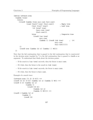 Chapter 3 Principles of Programming Languages 
(define leftmost-even 
(lambda (tree) 
(letrec 
((iter$ (lambda (tree succ-cont fail-cont) 
(cond ((null? tree) (fail-cont)) ; Empty tree 
((not (list? tree)) ; Leaf tree 
(if (even? tree) 
(succ-cont tree) 
(fail-cont))) 
(else ; Composite tree 
(iter$ (car tree) 
succ-cont 
(lambda () (iter$ (cdr tree) ; (*) 
succ-cont 
fail-cont)))))) 
)) 
(iter$ tree (lambda (x) x) (lambda ( ) #f))) 
)) 
Note that the fail continuation that is passed to the fail continuation that is constructed 
in the decision point (marked by *) is the fail continuation that is passed to iter$ as an 
argument. To understand that think about the decision points: 
 If the search in (car tree) succeeds, then the future is succ-cont. 
 If it fails, then the future is the search in (cdr tree). 
 If the search in (cdr tree) succeeds, the future is succ-cont. 
 If it fails, then the future is fail-cont. 
Example of a search trace: 
(leftmost-even ((1 2) (3 4))) == 
(iter$ ((1 2) (3 4)) (lambda (x) x) (lambda () #f)) == 
(iter$ (1 2) (lambda (x) x) 
(lambda () 
(iter$ ((3 4)) 
(lambda (x) x) 
(lambda () #f)))) == 
(iter$ 1 (lambda (x) x) 
(lambda () 
(iter$ (2) 
207 
 