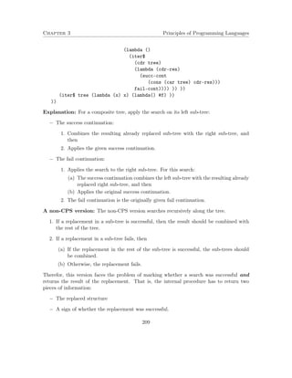 Chapter 3 Principles of Programming Languages 
(lambda () 
(iter$ 
(cdr tree) 
(lambda (cdr-res) 
(succ-cont 
(cons (car tree) cdr-res))) 
fail-cont)))) )) )) 
(iter$ tree (lambda (x) x) (lambda() #f) )) 
)) 
Explanation: For a composite tree, apply the search on its left sub-tree: 
 The success continuation: 
1. Combines the resulting already replaced sub-tree with the right sub-tree, and 
then 
2. Applies the given success continuation. 
 The fail continuation: 
1. Applies the search to the right sub-tree. For this search: 
(a) The success continuation combines the left sub-tree with the resulting already 
replaced right sub-tree, and then 
(b) Applies the original success continuation. 
2. The fail continuation is the originally given fail continuation. 
A non-CPS version: The non-CPS version searches recursively along the tree. 
1. If a replacement in a sub-tree is successful, then the result should be combined with 
the rest of the tree. 
2. If a replacement in a sub-tree fails, then 
(a) If the replacement in the rest of the sub-tree is successful, the sub-trees should 
be combined. 
(b) Otherwise, the replacement fails. 
Therefor, this version faces the problem of marking whether a search was successful and 
returns the result of the replacement. That is, the internal procedure has to return two 
pieces of information: 
 The replaced structure 
 A sign of whether the replacement was successful. 
209 
 