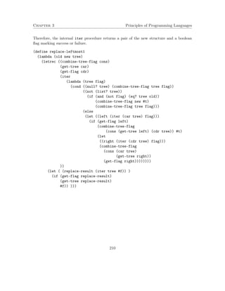 Chapter 3 Principles of Programming Languages 
Therefore, the internal iter procedure returns a pair of the new structure and a boolean 
flag marking success or failure. 
(define replace-leftmost1 
(lambda (old new tree) 
(letrec ((combine-tree-flag cons) 
(get-tree car) 
(get-flag cdr) 
(iter 
(lambda (tree flag) 
(cond ((null? tree) (combine-tree-flag tree flag)) 
((not (list? tree)) 
(if (and (not flag) (eq? tree old)) 
(combine-tree-flag new #t) 
(combine-tree-flag tree flag))) 
(else 
(let ((left (iter (car tree) flag))) 
(if (get-flag left) 
(combine-tree-flag 
(cons (get-tree left) (cdr tree)) #t) 
(let 
((right (iter (cdr tree) flag))) 
(combine-tree-flag 
(cons (car tree) 
(get-tree right)) 
(get-flag right)))))))) 
)) 
(let ( (replace-result (iter tree #f)) ) 
(if (get-flag replace-result) 
(get-tree replace-result) 
#f)) ))) 
210 
 