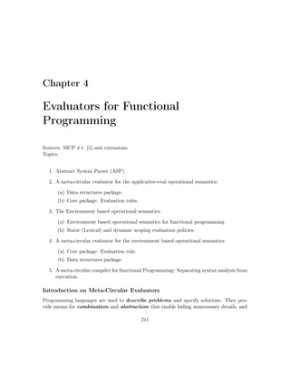Chapter 4 
Evaluators for Functional 
Programming 
Sources: SICP 4.1. [1] and extensions. 
Topics: 
1. Abstract Syntax Parser (ASP). 
2. A meta-circular evaluator for the applicative-eval operational semantics: 
(a) Data structures package. 
(b) Core package: Evaluation rules. 
3. The Environment based operational semantics. 
(a) Environment based operational semantics for functional programming. 
(b) Static (Lexical) and dynamic scoping evaluation policies. 
4. A meta-circular evaluator for the environment based operational semantics: 
(a) Core package: Evaluation rule. 
(b) Data structures package. 
5. A meta-circular compiler for functional Programming: Separating syntax analysis from 
execution. 
Introduction on Meta-Circular Evaluators 
Programming languages are used to describe problems and specify solutions. They pro-vide 
means for combination and abstraction that enable hiding unnecessary details, and 
211 
 