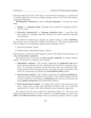 Chapter 4 Principles of Programming Languages 
expressing high level concepts. The design of new descriptive languages is a natural need 
in complex applications. It arises in multiple paradigms, and not restricted to the design of 
programming languages. 
Metalinguistic abstraction is used to describe languages. It involves two major 
tasks: 
1. Syntax, i.e., language design: Language atoms, primitives, combination and ab-straction 
means. 
2. Semantics (operational), i.e., language evaluation rules — a procedure that 
when applied to a language expression, performs the actions needed for evaluating 
that expression. 
The method of implementing a language in another language is called embedding. 
The evaluator that we implement for Scheme, uses Scheme (i.e., some already implemented 
Scheme evaluator) as an embedding (implementation) language. That is: 
1. Interpreted language: Scheme. 
2. Implementation (embedding) language: Scheme. 
Such evaluators, in which the target language is equal to the implementation language, are 
called meta-circular evaluators. 
The evaluators that we provide are meta-circular evaluators for Scheme (without 
letrec). We provide two evaluators and a compiler: 
1. Substitution evaluator: This evaluator implements the applicative-eval opera-tional 
semantics algorithm. Its rules distinguish between atomic to composite expres-sions. 
For composite expressions, special forms have their own computation rules. 
Primitive forms evaluate all sub-expressions, and apply the primitive procedure. Oth-erwise, 
the computation rule follows the eval-substitute-reduce pattern. 
2. Environment evaluator: This evaluator implements the environment-based op-erational 
semantics, also introduced in this chapter. This evaluator modifies the sub-stitution 
evaluator by introducing an environment data structure, that extends the 
simple global environment of the substitution evaluator. 
3. Environment-based compiler: A compiler that is based on the environment eval-uator: 
Applies static (compile time) translation of Scheme code to the underlying 
application (Dr. Racket) code, while delaying run-time dependent computation. 
All evaluators have the same architecture, described in Figure 4.1. The course site 
includes full implementations for the three evaluators. The Core package is a client of the 
ASP and the Data structures packages, which are stand alone packages. There is a single 
212 
 