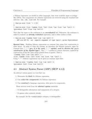 Chapter 4 Principles of Programming Languages 
a Scheme expression (as needed in other languages, that treat symbolic input as strings – 
like JAVA). The components of a Scheme expressions are retrieved using the standard List 
selectors: car, cdr, list-ref. For example: 
 (derive-eval (list ’+ 1 2)) 
3 
 (derive-eval (list ’lambda (list ’lst) (list ’car (list ’car ’lst)) )) 
(procedure (lst) ((car (car lst)))) 
Note that the input to the evaluators is an unevaluated list! Otherwise, the evaluator is 
asked to evaluate an already evaluated expression, and is either useless or fails: 
 (derive-eval (lambda (lst) (car (car lst)) )) 
. . ASP.scm:247:31: car: expects argument of type pair; given #procedure 
Quoted lists: Building Scheme expressions as constant lists using List constructors is 
quite heavy. In order to relax the writing, we introduce the Scheme syntactic sugar for 
constant lists:  ’  (yes, it is the same  ’  symbol, used to shorten the quote 
constructor of the Symbol type!). The  ’  symbol is a macro character, replaced by 
construction of the list value whose printed form is quoted. That is, 
’(lambda (lst) (car (car lst)) ) = 
(list ’lambda (list ’lst) (list ’car (list ’car ’lst)) ). 
Using  ’ , Scheme expressions can be given as constant input lists: 
 (derive-eval ’(lambda (lst) (car (car lst)) )) 
(procedure (lst) ((car (car lst)))) 
4.1 Abstract Syntax Parser (ASP) (SICP 4.1.2) 
An abstract syntax parser is a tool that can: 
1. Determine the kind of a Scheme expression; 
2. Can select the components of a Scheme expression; 
3. Can construct a language expression, when given its components; 
These services result from the abstract syntax essentials: 
 It distinguishes alternatives and components of a category. 
 It ignores other syntactic details. 
For example, for the conditional category, it distinguishes 
214 
 