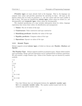 Chapter 1 Principles of Programming Languages 
Primitive types are types already built in the language. That is, the language can 
compute their values and provides operations for operating on them. All types in the 
Scheme subset that we study are primitive, i.e., the user cannot add new types (unlike in 
ML or Java). The types are classified into atomic types, whose values are atomic (i.e., not 
decomposable) and composite types, whose values are decomposable. 
The standard specification of a type includes information about its values, language 
expressions that return these values, its identification and management: 
1. Values: The set of values of the type 
2. Constructors: Value constructor and type constructor 
3. Identifying predicate: Identifies the values of the type 
4. Equality predicate: Compares values of the type 
5. Operations: Operate on values of the type 
1.2.1 Atomic Types 
Scheme supports several atomic types, of which we discuss only Number, Boolean and 
Symbol. 
The Number Type Scheme supports numbers as primitive types. Scheme allows number 
type overloading: integer and real expressions can be combined freely in Scheme expressions. 
We will consider a single Number type. Values of the Number type are denoted by number 
symbols: 
 3 
3 
 3.2 
3.2 
 -0 
0 
 -1 
-1 
 (= 3 4) 
#t 
 (= 3 4) 
#f 
Note that Scheme does not distinguish between the syntactic number sym-bol 
to its semantic number value: The number symbol stands both for the 
syntactic sign and its number value. 
17 
 