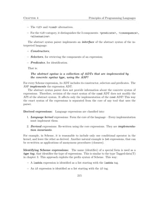 Chapter 4 Principles of Programming Languages 
 The if and cond alternatives. 
 For the if category, it distinguishes the 3 components: predicate, consequence, 
alternative. 
The abstract syntax parser implements an interface of the abstract syntax of the in-terpreted 
language: 
 Constructors; 
 Selectors, for retrieving the components of an expression; 
 Predicates, for identification. 
That is: 
The abstract syntax is a collection of ADTs that are implemented by 
the concrete syntax type, using the ASP! 
For every Scheme expression, its ADT includes its constructor, selectors and predicates. The 
ASP implements the expression ADT. 
The abstract syntax parser does not provide information about the concrete syntax of 
expressions. Therefore, revision of the exact syntax of the cond ADT does not modify the 
API of the abstract syntax. It affects only the implementation of the cond ADT! This way 
the exact syntax of the expressions is separated from the core of any tool that uses the 
parser. 
Derived expressions: Language expressions are classified into: 
1. Language kernel expressions: Form the core of the language – Every implementation 
must implement them. 
2. Derived expressions: Re-written using the core expressions. They are implementa-tion 
invariants. 
For example, in Scheme, it is reasonable to include only one conditional operator in the 
kernel, and leave the other as derived. Another natural example is let expressions, that can 
be re-written as applications of anonymous procedures (closures). 
Identifying Scheme expressions: The name (identifier) of a special form is used as a 
type tag, that identifies the type of expressions. This is similar to the type Tagged-data(T) 
in chapter 3. This approach exploits the prefix syntax of Scheme. This way: 
 A lambda expression is identified as a list starting with the lambda tag. 
 An if expression is identified as a list starting with the if tag. 
215 
 