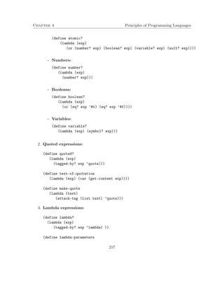 Chapter 4 Principles of Programming Languages 
(define atomic? 
(lambda (exp) 
(or (number? exp) (boolean? exp) (variable? exp) (null? exp)))) 
 Numbers: 
(define number? 
(lambda (exp) 
(number? exp))) 
 Booleans: 
(define boolean? 
(lambda (exp) 
(or (eq? exp ’#t) (eq? exp ’#f)))) 
 Variables: 
(define variable? 
(lambda (exp) (symbol? exp))) 
2. Quoted expressions: 
(define quoted? 
(lambda (exp) 
(tagged-by? exp ’quote))) 
(define text-of-quotation 
(lambda (exp) (car (get-content exp)))) 
(define make-quote 
(lambda (text) 
(attach-tag (list text) ’quote))) 
3. Lambda expressions: 
(define lambda? 
(lambda (exp) 
(tagged-by? exp ’lambda) )) 
(define lambda-parameters 
217 
 