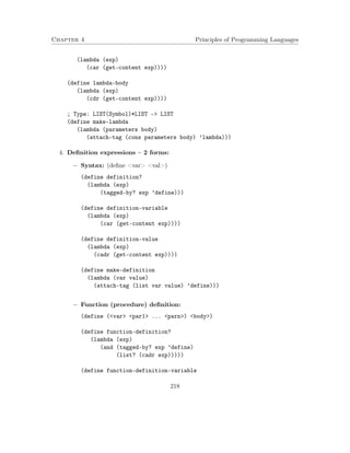 Chapter 4 Principles of Programming Languages 
(lambda (exp) 
(car (get-content exp)))) 
(define lambda-body 
(lambda (exp) 
(cdr (get-content exp)))) 
; Type: LIST(Symbol)*LIST - LIST 
(define make-lambda 
(lambda (parameters body) 
(attach-tag (cons parameters body) ’lambda))) 
4. Definition expressions – 2 forms: 
 Syntax: (define var val) 
(define definition? 
(lambda (exp) 
(tagged-by? exp ’define))) 
(define definition-variable 
(lambda (exp) 
(car (get-content exp)))) 
(define definition-value 
(lambda (exp) 
(cadr (get-content exp)))) 
(define make-definition 
(lambda (var value) 
(attach-tag (list var value) ’define))) 
 Function (procedure) definition: 
(define (var par1 ... parn) body) 
(define function-definition? 
(lambda (exp) 
(and (tagged-by? exp ’define) 
(list? (cadr exp))))) 
(define function-definition-variable 
218 
 