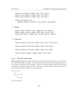 Chapter 4 Principles of Programming Languages 
(define no-operands? (lambda (ops) (null? ops))) 
(define first-operand (lambda (ops) (car ops))) 
(define rest-operands (lambda (ops) (cdr ops))) 
(define make-application 
(lambda (operator operands) (cons operator operands))) 
10. Begin: 
(define begin? (lambda (exp) (tagged-by? exp ’begin))) 
(define begin-actions (lambda (exp) (get-content exp))) 
(define make-begin (lambda (seq) (attach-tag seq ’begin))) 
11. Sequence: 
(define sequence-last-exp? (lambda (exp) (null? (cdr exp)))) 
(define sequence-first-exp (lambda (exps) (car exps))) 
(define sequence-rest-exps (lambda (exps) (cdr exps)) 
(define sequence-empty? (lambda (exp) (null? exp))) 
4.1.2 Derived expressions 
Derived expressions are expressions that can be defined in terms of other expressions that 
the evaluator already can handle. A derived expression is not part of the language kernel: It 
is not directly evaluated by the evaluator. Instead, it is syntactically translated into another 
semantically equivalent expression that is part of the language kernel. For example, if can 
be a derived expression, defined in terms of cond: 
(if ( x 0) 
x 
(if (= x 0) 
0 
(- x))) 
can be reduced to: 
222 
 