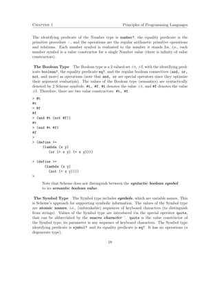 Chapter 1 Principles of Programming Languages 
The identifying predicate of the Number type is number?, the equality predicate is the 
primitive procedure =, and the operations are the regular arithmetic primitive operations 
and relations. Each number symbol is evaluated to the number it stands for, i,e., each 
number symbol is a value constructor for a single Number value (there is infinity of value 
constructors). 
The Boolean Type The Boolean type is a 2 valued set #t, #f, with the identifying pred-icate 
boolean?, the equality predicate eq?, and the regular boolean connectives (and, or, 
not, and more) as operations (note that and, or are special operators since they optimize 
their argument evaluation). The values of the Boolean type (semantics) are syntactically 
denoted by 2 Scheme symbols: #t, #f. #t denotes the value #t, and #f denotes the value 
#f. Therefore, there are two value constructors: #t, #f. 
 #t 
#t 
 #f 
#f 
 (and #t (not #f)) 
#t 
 (and #t #f) 
#f 
 
 (define = 
(lambda (x y) 
(or ( x y) (= x y)))) 
 (define = 
(lambda (x y) 
(not ( x y)))) 
 
Note that Scheme does not distinguish between the syntactic boolean symbol 
to its semantic boolean value. 
The Symbol Type The Symbol type includes symbols, which are variable names. This 
is Scheme’s approach for supporting symbolic information. The values of the Symbol type 
are atomic names, i.e., (unbreakable) sequences of keyboard characters (to distinguish 
from strings). Values of the Symbol type are introduced via the special operator quote, 
that can be abbreviated by the macro character ’. quote is the value constructor of 
the Symbol type; its parameter is any sequence of keyboard characters. The Symbol type 
identifying predicate is symbol? and its equality predicate is eq?. It has no operations (a 
degenerate type). 
18 
 