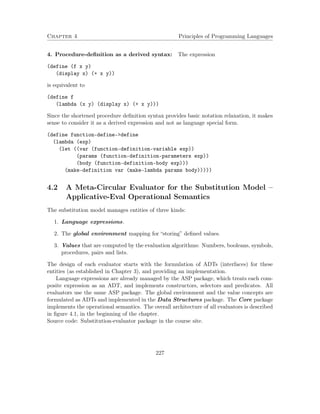 Chapter 4 Principles of Programming Languages 
4. Procedure-definition as a derived syntax: The expression 
(define (f x y) 
(display x) (+ x y)) 
is equivalent to 
(define f 
(lambda (x y) (display x) (+ x y))) 
Since the shortened procedure definition syntax provides basic notation relaxation, it makes 
sense to consider it as a derived expression and not as language special form. 
(define function-define-define 
(lambda (exp) 
(let ((var (function-definition-variable exp)) 
(params (function-definition-parameters exp)) 
(body (function-definition-body exp))) 
(make-definition var (make-lambda params body))))) 
4.2 A Meta-Circular Evaluator for the Substitution Model – 
Applicative-Eval Operational Semantics 
The substitution model manages entities of three kinds: 
1. Language expressions. 
2. The global environment mapping for “storing” defined values. 
3. Values that are computed by the evaluation algorithms: Numbers, booleans, symbols, 
procedures, pairs and lists. 
The design of each evaluator starts with the formulation of ADTs (interfaces) for these 
entities (as established in Chapter 3), and providing an implementation. 
Language expressions are already managed by the ASP package, which treats each com-posite 
expression as an ADT, and implements constructors, selectors and predicates. All 
evaluators use the same ASP package. The global environment and the value concepts are 
formulated as ADTs and implemented in the Data Structures package. The Core package 
implements the operational semantics. The overall architecture of all evaluators is described 
in figure 4.1, in the beginning of the chapter. 
Source code: Substitution-evaluator package in the course site. 
227 
 