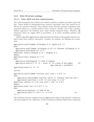 Chapter 4 Principles of Programming Languages 
4.2.1 Data Structures package 
4.2.1.1 Value ADTs and their implementation 
The values managed by the evaluator are numbers, booleans, symbols, procedures, pairs and 
lists. Values should be distinguished from syntactic expressions, since they should not be 
affected by repeated evaluation. Since Scheme syntax identifies syntactic expressions with 
computed values (e.g., a quoted symbol is also a syntactic variable; a list is also a genuine 
Scheme expression), the evaluator must “mark” already computed values. Therefore, all 
commuted values are tagged either as procedures, or as values (including numbers and 
booleans). 
Indeed, algorithm applicative-eval introduced in Chapter 2 distinguishes already com-puted 
values from syntactic expressions. Consider, for example, the following two evalua-tions: 
applicative-eval[((lambda (x)(display x) x) (quote a))] == 
Eval: 
applicative-eval[(lambda (x)(display x) x)] == Closure (x)(display x) x 
applicative-eval[(quote a)] == a 
Substitute: sub[x,a,(display x) x] = (display a) a 
Reduce: 
applicative-eval[ (display a) ] == 
Eval: 
applicative-eval[display] == Code of display. 
applicative-eval[’a’] == ’a’ , since ’a’ is a value of the symbol (*) 
type (and not a variable!). 
applicative-eval[’a’] == ’a’ 
and also: 
applicative-eval[((lambda (lst)(car lst)) (list 1 2 3))] == 
Eval: 
applicative-eval[(lambda (lst)(car lst))] == Closure (lst)(car lst)  
applicative-eval[(list 1 2 3)] == List value ’(1 2 3)’ 
Substitute: sub[lst,’(1 2 3)’,(car lst)] = (car ’(1 2 3)’) 
Reduce: 
applicative-eval[ (car ’(1 2 3)’) ] == 
Eval: 
applicative-eval[car] == Code of car. 
applicative-eval[’(1 2 3)’] == ’(1 2 3)’ (*) 
== 1 
The evaluation correctly completes because applicative-eval avoids repetitive evaluations 
(the lines marked by (*). Otherwise, the first evaluation would have failed with an “unbound 
228 
 