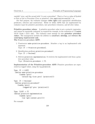 Chapter 4 Principles of Programming Languages 
variable” error, and the second with “1 is not a procedure”. That is, if e is a value of Symbol 
or Pair or List or Procedure (User or primitive), then applicative-eval[e] = e. 
For that purpose, the evaluator manages value types with appropriate identification 
predicates, selectors and constructors. Below we define ADTs that are implemented by 
evaluator types for primitive procedures, user procedures (closures), and all otter values. 
Primitive procedure values: A primitive procedure value is not a syntactic expression, 
and cannot be repeatedly evaluated, as required for example, in the evaluation of ((lambda 
(f)(f (list 1 2))) car). The evaluator must manage its own primitive procedure 
values. The management includes the abilities to construct, identify, and retrieve the 
underlying implemented code. 
The Primitive-procedure ADT: 
1. Constructor make-primitive-procedure: Attaches a tag to an implemented code 
argument. 
Type: [T - Primitive-procedure]. 
2. Identification predicate primitive-procedure?. 
Type: [T – Boolean]. 
3. Selector primitive-implementation: It retrieves the implemented code from a prim-itive 
procedure value. 
Type: [Primitive-procedure – T]. 
Implementation of the Primitive-procedure ADT: Primitive procedures are repre-sented 
as tagged values, using the tag primitive. 
Type: [T - LIST] 
(define make-primitive-procedure 
(lambda (proc) 
(attach-tag (list proc) ’primitive))) 
Type: [T - Boolean] 
(define primitive-procedure? 
(lambda (proc) 
(tagged-by? proc ’primitive))) 
Type: [LIST - T] 
(define primitive-implementation 
(lambda (proc) 
(car (get-content proc)))) 
For example: 
229 
 
