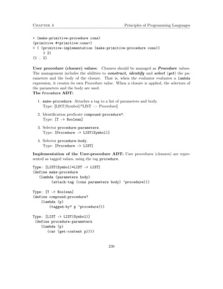 Chapter 4 Principles of Programming Languages 
 (make-primitive-procedure cons) 
(primitive #primitive:cons) 
 ( (primitive-implementation (make-primitive-procedure cons)) 
1 2) 
(1 . 2) 
User procedure (closure) values: Closures should be managed as Procedure values. 
The management includes the abilities to construct, identify and select (get) the pa-rameters 
and the body of the closure. That is, when the evaluator evaluates a lambda 
expression, it creates its own Procedure value. When a closure is applied, the selectors of 
the parameters and the body are used. 
The Procedure ADT: 
1. make-procedure: Attaches a tag to a list of parameters and body. 
Type: [LIST(Symbol)*LIST – Procedure] 
2. Identification predicate compound-procedure?. 
Type: [T – Boolean] 
3. Selector procedure-parameters. 
Type: [Procedure – LIST(Symbol)] 
4. Selector procedure-body. 
Type: [Procedure – LIST] 
Implementation of the User-procedure ADT: User procedures (closures) are repre-sented 
as tagged values, using the tag procedure. 
Type: [LIST(Symbol)*LIST - LIST] 
(define make-procedure 
(lambda (parameters body) 
(attach-tag (cons parameters body) ’procedure))) 
Type: [T - Boolean] 
(define compound-procedure? 
(lambda (p) 
(tagged-by? p ’procedure))) 
Type: [LIST - LIST(Symbol)] 
(define procedure-parameters 
(lambda (p) 
(car (get-content p)))) 
230 
 