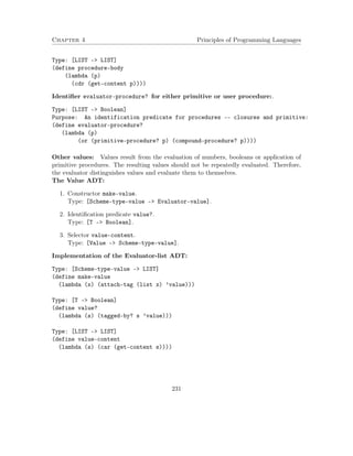 Chapter 4 Principles of Programming Languages 
Type: [LIST - LIST] 
(define procedure-body 
(lambda (p) 
(cdr (get-content p)))) 
Identifier evaluator-procedure? for either primitive or user procedure:. 
Type: [LIST - Boolean] 
Purpose: An identification predicate for procedures -- closures and primitive: 
(define evaluator-procedure? 
(lambda (p) 
(or (primitive-procedure? p) (compound-procedure? p)))) 
Other values: Values result from the evaluation of numbers, booleans or application of 
primitive procedures. The resulting values should not be repeatedly evaluated. Therefore, 
the evaluator distinguishes values and evaluate them to themselves. 
The Value ADT: 
1. Constructor make-value. 
Type: [Scheme-type-value – Evaluator-value]. 
2. Identification predicate value?. 
Type: [T – Boolean]. 
3. Selector value-content. 
Type: [Value – Scheme-type-value]. 
Implementation of the Evaluator-list ADT: 
Type: [Scheme-type-value - LIST] 
(define make-value 
(lambda (x) (attach-tag (list x) ’value))) 
Type: [T - Boolean] 
(define value? 
(lambda (s) (tagged-by? s ’value))) 
Type: [LIST - LIST] 
(define value-content 
(lambda (s) (car (get-content s)))) 
231 
 