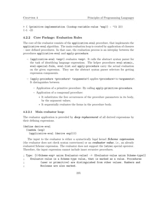 Chapter 4 Principles of Programming Languages 
 ( (primitive-implementation (lookup-variable-value ’map)) - ’(1 2)) 
(-1 -2) 
4.2.2 Core Package: Evaluation Rules 
The core of the evaluator consists of the applicative-eval procedure, that implements the 
applicative-eval algorithm. The main evaluation loop is created by application of closures 
– user defined procedures. In that case, the evaluation process is an interplay between the 
procedures applicative-eval and apply-procedure. 
 (applicative-eval exp) evaluates exp. It calls the abstract syntax parser for 
the task of identifying language expressions. The helper procedures eval-atomic, 
eval-special-form, eval-list and apply-procedure carry the actual evaluation 
on the given expression. They use the abstract syntax parser selectors for getting 
expression components. 
 (apply-procedure procedure arguments) applies procedure to arguments. 
It distinguishes between 
– Application of a primitive procedure: By calling apply-primitive-procedure. 
– Application of a compound procedure: 
 It substitutes the free occurrences of the procedure parameters in its body, 
by the argument values; 
 It sequentially evaluates the forms in the procedure body. 
4.2.2.1 Main evaluator loop: 
The evaluator application is preceded by deep replacement of all derived expressions by 
their defining expressions. 
(define derive-eval 
(lambda (exp) 
(applicative-eval (derive exp)))) 
The input to the evaluator is either a syntactically legal kernel Scheme expression 
(the evaluator does not check syntax correctness) or an evaluator value, i.e., an already 
evaluated Scheme expression. The evaluator does not support the letrec special operator. 
Therefore, the input expression cannot include inner recursive procedures. 
; Type: [(Scheme-exp union Evaluator-value) - (Evaluator-value union Scheme-type)] 
; Evaluator-value is a Scheme-type value, that is marked as a value. Procedures 
; (user or primnitive) are distinguished from other values. Numbers and 
; Booleans are also marked. 
235 
 