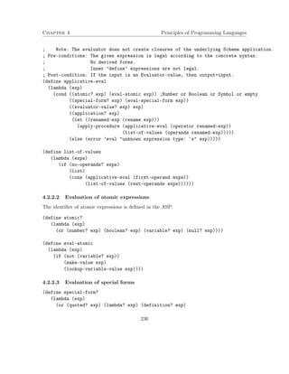 Chapter 4 Principles of Programming Languages 
; Note: The evaluator does not create closures of the underlying Scheme application. 
; Pre-conditions: The given expression is legal according to the concrete syntax. 
; No derived forms. 
; Inner ’define’ expressions are not legal. 
; Post-condition: If the input is an Evaluator-value, then output=input. 
(define applicative-eval 
(lambda (exp) 
(cond ((atomic? exp) (eval-atomic exp)) ;Number or Boolean or Symbol or empty 
((special-form? exp) (eval-special-form exp)) 
((evaluator-value? exp) exp) 
((application? exp) 
(let ((renamed-exp (rename exp))) 
(apply-procedure (applicative-eval (operator renamed-exp)) 
(list-of-values (operands renamed-exp))))) 
(else (error ’eval unknown expression type: ~s exp))))) 
(define list-of-values 
(lambda (exps) 
(if (no-operands? exps) 
(list) 
(cons (applicative-eval (first-operand exps)) 
(list-of-values (rest-operands exps)))))) 
4.2.2.2 Evaluation of atomic expressions 
The identifier of atomic expressions is defined in the ASP: 
(define atomic? 
(lambda (exp) 
(or (number? exp) (boolean? exp) (variable? exp) (null? exp)))) 
(define eval-atomic 
(lambda (exp) 
(if (not (variable? exp)) 
(make-value exp) 
(lookup-variable-value exp)))) 
4.2.2.3 Evaluation of special forms 
(define special-form? 
(lambda (exp) 
(or (quoted? exp) (lambda? exp) (definition? exp) 
236 
 