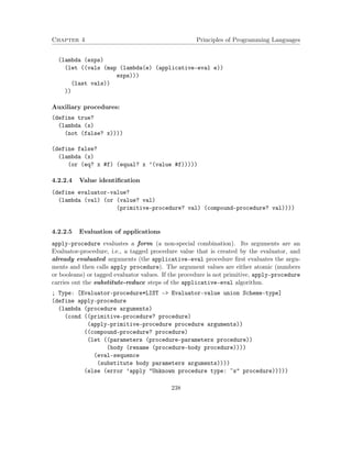 Chapter 4 Principles of Programming Languages 
(lambda (exps) 
(let ((vals (map (lambda(e) (applicative-eval e)) 
exps))) 
(last vals)) 
)) 
Auxiliary procedures: 
(define true? 
(lambda (x) 
(not (false? x)))) 
(define false? 
(lambda (x) 
(or (eq? x #f) (equal? x ’(value #f))))) 
4.2.2.4 Value identification 
(define evaluator-value? 
(lambda (val) (or (value? val) 
(primitive-procedure? val) (compound-procedure? val)))) 
4.2.2.5 Evaluation of applications 
apply-procedure evaluates a form (a non-special combination). Its arguments are an 
Evaluator-procedure, i.e., a tagged procedure value that is created by the evaluator, and 
already evaluated arguments (the applicative-eval procedure first evaluates the argu-ments 
and then calls apply procedure). The argument values are either atomic (numbers 
or booleans) or tagged evaluator values. If the procedure is not primitive, apply-procedure 
carries out the substitute-reduce steps of the applicative-eval algorithm. 
; Type: [Evaluator-procedure*LIST - Evaluator-value union Scheme-type] 
(define apply-procedure 
(lambda (procedure arguments) 
(cond ((primitive-procedure? procedure) 
(apply-primitive-procedure procedure arguments)) 
((compound-procedure? procedure) 
(let ((parameters (procedure-parameters procedure)) 
(body (rename (procedure-body procedure)))) 
(eval-sequence 
(substitute body parameters arguments)))) 
(else (error ’apply Unknown procedure type: ~s procedure))))) 
238 
 