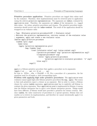 Chapter 4 Principles of Programming Languages 
Primitive procedure application: Primitive procedures are tagged data values used 
by the evaluator. Therefore, their implementations must be retrieved prior to application 
(using the selector primitive-implementation). The arguments are values, evaluated by 
applicative-eval. Therefore, the arguments are values of the interpreter, i.e., tagged 
data values – for values, primitive procedures and closures. The primitive procedure imple-mentation 
should receive only the value-content. The result of the application should be 
wrapped as an evaluator value. 
; Type: [Evaluator-primitive-procedure*LIST - Evaluator-value] 
; Retrieve the primitive implementation, retrieve content of the evaluator value 
; arguments, apply and create a new evaluator value. 
(define apply-primitive-procedure 
(lambda (proc args) 
(make-value 
(apply (primitive-implementation proc) 
(map (lambda (arg) 
(cond ((evaluator-value? arg) (value-content arg)) 
((primitive-procedure? arg) (primitive-implementation arg)) 
((compound-procedure? arg) 
(error ’apply-primitive-procedure 
primitive-appliled-to-evaluator-procedure: ~s arg)) 
(else arg))) 
args))) 
)) 
apply is a Scheme primitive procedure that applies a procedure on its arguments: 
(apply f e1 ... en) == (f e1 ... en). 
Its type is: [[T1*...*Tn – T]*LIST – T]. For a procedure of n parameters, the list 
argument must be of length n, with corresponding types. 
Problem with applying high order primitive procedures: The applicative-eval 
evaluator cannot apply high order Scheme primitive procedures like map, apply. The reason 
is that such primitives expect a closure as an argument. But in order to create a Scheme 
closure for a given lambda expression, applicative-eval has to explicitly call Scheme to 
evaluate the given expression. Since applicative-eval is implemented in Scheme, it means 
that the Scheme interpreter has to open a new Scheme interpreter process. Things would 
have been different, if Scheme would have provided a primitive for closure creation. But, 
since lambda, the value constructor of procedures is a special operator, Scheme does not 
enables us to retrieve its implementation, and therefore we cannot intentionally apply it to 
given parameters and body. 
239 
 