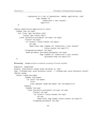 Chapter 4 Principles of Programming Languages 
; expression is a list of expressions, lambda, application, cond. 
(map (lambda (e) 
(substitute e vars values)) 
expr)))))) 
)) 
(define substitution-application-to-value 
(lambda (sub val-expr) 
(let ((vars (get-variables sub)) 
(values (get-values sub))) 
(cond ((primitive-procedure? val-expr) val-expr) 
((value? val-expr) 
(if (atomic? (value-content val-expr)) 
val-expr 
(make-value (map (lambda (e) (substitute e vars values)) 
(value-content val-expr))))) 
((compound-procedure? val-expr) 
(make-procedure (procedure-parameters val-expr) 
(map (lambda (e) (substitute e vars values)) 
(procedure-body val-expr)))))) 
)) 
Renaming: rename performs consistent renaming of bound variables. 
Signature: rename(exp) 
Purpose: Consistently rename bound variables in ’exp’. 
Type: [(Scheme-exp union Evaluator-value) - (Scheme-exp union Evaluator-value)] 
(define rename 
(letrec ((make-new-names 
(lambda (old-names) 
(if (null? old-names) 
(list) 
(cons (gensym) (make-new-names (cdr old-names)))))) 
(replace 
(lambda (val-exp) 
(cond ((primitive-procedure? val-exp) val-exp) 
((value? val-exp) 
(if (atomic? (value-content val-exp)) 
val-exp 
(make-value (map rename (value-content val-exp))))) 
((compound-procedure? val-exp) 
241 
 