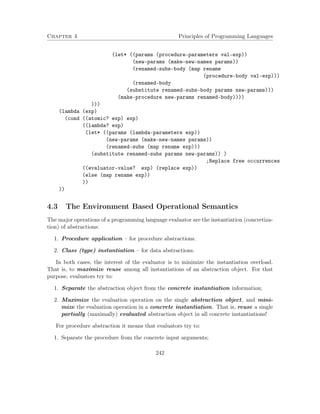 Chapter 4 Principles of Programming Languages 
(let* ((params (procedure-parameters val-exp)) 
(new-params (make-new-names params)) 
(renamed-subs-body (map rename 
(procedure-body val-exp))) 
(renamed-body 
(substitute renamed-subs-body params new-params))) 
(make-procedure new-params renamed-body)))) 
))) 
(lambda (exp) 
(cond ((atomic? exp) exp) 
((lambda? exp) 
(let* ((params (lambda-parameters exp)) 
(new-params (make-new-names params)) 
(renamed-subs (map rename exp))) 
(substitute renamed-subs params new-params)) ) 
;Replace free occurrences 
((evaluator-value? exp) (replace exp)) 
(else (map rename exp)) 
)) 
)) 
4.3 The Environment Based Operational Semantics 
The major operations of a programming language evaluator are the instantiation (concretiza-tion) 
of abstractions: 
1. Procedure application – for procedure abstractions. 
2. Class (type) instantiation – for data abstractions. 
In both cases, the interest of the evaluator is to minimize the instantiation overload. 
That is, to maximize reuse among all instantiations of an abstraction object. For that 
purpose, evaluators try to: 
1. Separate the abstraction object from the concrete instantiation information; 
2. Maximize the evaluation operation on the single abstraction object, and mini-mize 
the evaluation operation in a concrete instantiation. That is, reuse a single 
partially (maximally) evaluated abstraction object in all concrete instantiations! 
For procedure abstraction it means that evaluators try to: 
1. Separate the procedure from the concrete input arguments; 
242 
 