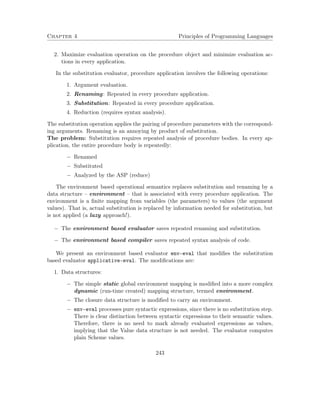 Chapter 4 Principles of Programming Languages 
2. Maximize evaluation operation on the procedure object and minimize evaluation ac-tions 
in every application. 
In the substitution evaluator, procedure application involves the following operations: 
1. Argument evaluation. 
2. Renaming: Repeated in every procedure application. 
3. Substitution: Repeated in every procedure application. 
4. Reduction (requires syntax analysis). 
The substitution operation applies the pairing of procedure parameters with the correspond-ing 
arguments. Renaming is an annoying by product of substitution. 
The problem: Substitution requires repeated analysis of procedure bodies. In every ap-plication, 
the entire procedure body is repeatedly: 
 Renamed 
 Substituted 
 Analyzed by the ASP (reduce) 
The environment based operational semantics replaces substitution and renaming by a 
data structure – environment – that is associated with every procedure application. The 
environment is a finite mapping from variables (the parameters) to values (the argument 
values). That is, actual substitution is replaced by information needed for substitution, but 
is not applied (a lazy approach!). 
 The environment based evaluator saves repeated renaming and substitution. 
 The environment based compiler saves repeated syntax analysis of code. 
We present an environment based evaluator env-eval that modifies the substitution 
based evaluator applicative-eval. The modifications are: 
1. Data structures: 
 The simple static global environment mapping is modified into a more complex 
dynamic (run-time created) mapping structure, termed environment. 
 The closure data structure is modified to carry an environment. 
 env-eval processes pure syntactic expressions, since there is no substitution step. 
There is clear distinction between syntactic expressions to their semantic values. 
Therefore, there is no need to mark already evaluated expressions as values, 
implying that the Value data structure is not needed. The evaluator computes 
plain Scheme values. 
243 
 
