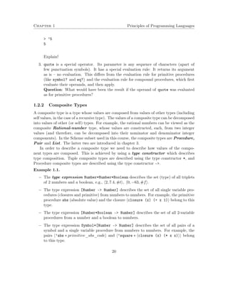 Chapter 1 Principles of Programming Languages 
 ’5 
5 
Explain! 
3. quote is a special operator. Its parameter is any sequence of characters (apart of 
few punctuation symbols). It has a special evaluation rule: It returns its argument 
as is – no evaluation. This differs from the evaluation rule for primitive procedures 
(like symbol? and eq?) and the evaluation rule for compound procedures, which first 
evaluate their operands, and then apply. 
Question: What would have been the result if the operand of quote was evaluated 
as for primitive procedures? 
1.2.2 Composite Types 
A composite type is a type whose values are composed from values of other types (including 
self values, in the case of a recursive type). The values of a composite type can be decomposed 
into values of other (or self) types. For example, the rational numbers can be viewed as the 
composite Rational-number type, whose values are constructed, each, from two integer 
values (and therefore, can be decomposed into their nominator and denominator integer 
components). In the Scheme subset used in this course, the composite types are Procedure, 
Pair and List. The latter two are introduced in chapter 3. 
In order to describe a composite type we need to describe how values of the compo-nent 
types are composed. This is achieved by using a type constructor which describes 
type composition. Tuple composite types are described using the type constructor *, and 
Procedure composite types are described using the type constructor -. 
Example 1.1. 
 The type expression Number*Number*Boolean describes the set (type) of all triplets 
of 2 numbers and a boolean, e.g., h2; 7:4;#ti; h0;63;#fi. 
 The type expression [Number – Number] describes the set of all single variable pro-cedures 
(closures and primitive) from numbers to numbers. For example, the primitive 
procedure abs (absolute value) and the closure hclosure (x) (+ x 1)i belong to this 
type. 
 The type expression [Number*Boolean – Number] describes the set of all 2-variable 
procedures from a number and a boolean to numbers. 
 The type expression Symbol*[Number – Number] describes the set of all pairs of a 
symbol and a single variable procedure from numbers to numbers. For example, the 
pairs h’abs  primitive_abs_codei and h’square  hclosure (x) (* x x)ii belong 
to this type. 
20 
 