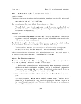 Chapter 4 Principles of Programming Languages 
4.3.2.1 Substitution model vs. environment model 
It can be proved: 
For scheme expressions in the functional programming paradigm (no destructive operations): 
applicative-eval[e] = env-eval[e,GE]. 
The two evaluation algorithms differ in the application step II.2.c. 
 The substitute-reduce steps in applicative-eval: Rename the procedure body and 
the evaluated arguments, substitute the parameters by the evaluated arguments, and 
evaluate the substituted body, 
is replaced by 
 the environment extension step in env-eval: Bind the parameters to the evaluated 
arguments, extend the environment of the procedure, and evaluate the procedure body 
with respect to this new environment. 
The effect is that explicit substitution in applicative-eval is replaced by variable bindings 
in an environment structure that tracks the scope structure in the code: 
The environment structure in a computation of env-eval is always isomorphic to 
the scope structure in the code. Therefore, the computations are equivalent. 
Scheme applications are implemented using the environment model. This result enables us 
to run functional Scheme code as if it runs under applicative-eval. 
4.3.2.2 Environment diagrams 
An environment diagram is a data structure (type) that is associated with a computation 
of (or part of) env-eval. Its values carry the following data: 
1. All environments constructed during the computation. Each environment is identified 
by its (unique) name, and its serial number in the order of environment construction. 
Usually, the names are E1, E2, ..., where the environment named Ei is the i-th in 
the construction order. The global environment is named GE. 
2. Each environment is associated with a lexical block in the evaluated code, and its 
code. 
3. Each environment has a return control link and a return value. The return control 
link points to the environment where computation continues, once the evaluation of 
the code of the environment is over. The return value is the value of the evaluation of 
the code of the environment. 
249 
 