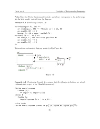 Chapter 4 Principles of Programming Languages 
Note: Since the Global Environment is static, and always corresponds to the global scope 
B0, the B0 is usually omitted from the diagram. 
Example 4.2. Continuing Example 4.1: 
env-eval[(square 5), GE] == 
env-eval[square, GE] == Closure (x)(* x x), GE 
env-eval[5, GE] == 5 
Denote: E1 = GE * make-frame([x],[5]) 
env-eval[ (* x x), E1 ] == 
env-eval[*, E1] == Primitive procedure * 
env-eval[x, E1] == 5 
env-eval[x, E1] == 5 
25 
The resulting environment diagram is described in Figure 4.4. 
Figure 4.4 
Example 4.3. Continuing Example 4.1, assume that the following definitions are already 
evaluated (with respect to the Global Environment): 
(define sum-of-squares 
(lambda (x y) 
(+ (square x) (square y)))) 
(define f 
(lambda (a) 
(sum-of-squares (+ a 1) (* a 2)))) 
Lexical blocks: 
(define sum-of-squares (lambda (x y) (+ (square x) (square y)) B2)) 
251 
 