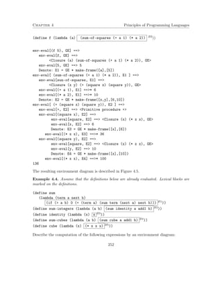 Chapter 4 Principles of Programming Languages 
(define f (lambda (a) (sum-of-squares (+ a 1) (* a 2)) B3)) 
env-eval[(f 5), GE] == 
env-eval[f, GE] == 
Closure (a) (sum-of-squares (+ a 1) (* a 2)), GE 
env-eval[5, GE] == 5 
Denote: E1 = GE * make-frame([a],[5]) 
env-eval[ (sum-of-squares (+ a 1) (* a 2)), E1 ] == 
env-eval[sun-of-squares, E1] == 
Closure (x y) (+ (square x) (square y)), GE 
env-eval[(+ a 1), E1] ==* 6 
env-eval[(* a 2), E1] ==* 10 
Denote: E2 = GE * make-frame([x,y],[6,10]) 
env-eval[ (+ (square x) (square y)), E2 ] == 
env-eval[+, E2] == Primitive procedure + 
env-eval[(square x), E2] == 
env-eval[square, E2] == Closure (x) (* x x), GE 
env-eval[x, E2] == 6 
Denote: E3 = GE * make-frame([x],[6]) 
env-eval[(* x x), E3] ==* 36 
env-eval[(square y), E2] == 
env-eval[square, E2] == Closure (x) (* x x), GE 
env-eval[y, E2] == 10 
Denote: E4 = GE * make-frame([x],[10]) 
env-eval[(* x x), E4] ==* 100 
136 
The resulting environment diagram is described in Figure 4.5. 
Example 4.4. Assume that the definitions below are already evaluated. Lexical blocks are 
marked on the definitions. 
(define sum 
(lambda (term a next b) 
(if ( a b) 0 (+ (term a) (sum term (next a) next b))) B1)) 
(define sum-integers (lambda (a b) (sum identity a add1 b) B2)) 
(define identity (lambda (x) x B3)) 
(define sum-cubes (lambda (a b) (sum cube a add1 b) B4)) 
(define cube (lambda (x) (* x x x) B5)) 
Describe the computation of the following expressions by an environment diagram: 
252 
 