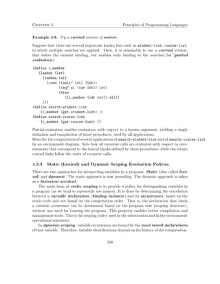 Chapter 4 Principles of Programming Languages 
Example 4.8. Try a curried version of member: 
Suppose that there are several important known lists such as student-list, course-list, 
to which multiple searches are applied. Then, it is reasonable to use a curried version, 
that defers the element binding, but enables early binding to the searched list (partial 
evaluation): 
(define c_member 
(lambda (lst) 
(lambda (el) 
(cond ((null? lst) (lst)) 
((eq? el (car lst)) lst) 
(else 
((c_member (cdr lst)) el))) 
))) 
(define search-student-list 
(c_member (get-student-list) )) 
(define search-course-list 
(c_member (get-course-list) )) 
Partial evaluation enables evaluation with respect to a known argument, yielding a single 
definition and compilation of these procedures, used by all applications. 
Describe the computation of several applications of search-student-list and of search-course-list 
by an environment diagram. Note how all recursive calls are evaluated with respect to envi-ronments 
that correspond to the lexical blocks defined by these procedures, while the return 
control links follow the order of recursive calls. 
4.3.3 Static (Lexical) and Dynamic Scoping Evaluation Policies 
There are two approaches for interpreting variables in a program: Static (also called lexi-cal) 
and dynamic. The static approach is now prevailing. The dynamic approach is taken 
as a historical accident. 
The main issue of static scoping is to provide a policy for distinguishing variables in 
a program (as we tend to repeatedly use names). It is done by determining the correlation 
between a variable declaration (binding instance) and its occurrences, based on the 
static code and not based on the computation order. That is, the declaration that binds 
a variable occurrence can be determined based on the program text (scoping structure), 
without any need for running the program. This property enables better compilation and 
management tools. This is the scoping policy used in the substitution and in the environment 
operational semantics. 
In dynamic scoping, variable occurrences are bound by the most recent declarations 
of that variable. Therefore, variable identifications depend on the history of the computation, 
256 
 