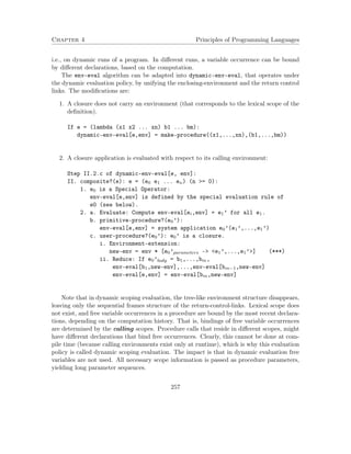 Chapter 4 Principles of Programming Languages 
i.e., on dynamic runs of a program. In different runs, a variable occurrence can be bound 
by different declarations, based on the computation. 
The env-eval algorithm can be adapted into dynamic-env-eval, that operates under 
the dynamic evaluation policy, by unifying the enclosing-environment and the return control 
links. The modifications are: 
1. A closure does not carry an environment (that corresponds to the lexical scope of the 
definition). 
If e = (lambda (x1 x2 ... xn) b1 ... bm): 
dynamic-env-eval[e,env] = make-procedure((x1,...,xn),(b1,...,bm)) 
2. A closure application is evaluated with respect to its calling environment: 
Step II.2.c of dynamic-env-eval[e, env]: 
II. composite?(e): e = (e0 e1 ... en) (n = 0): 
1. e0 is a Special Operator: 
env-eval[e,env] is defined by the special evaluation rule of 
e0 (see below). 
2. a. Evaluate: Compute env-eval[ei,env] = e1’ for all e1. 
b. primitive-procedure?(e0’): 
env-eval[e,env] = system application e0’(e1’,...,e1’) 
c. user-procedure?(e0’): e0’ is a closure. 
i. Environment-extension: 
new-env = env * [e0’parameters - e1’,...,e1’] (***) 
ii. Reduce: If e0’body = b1,...,bm, 
env-eval[b1,new-env],...,env-eval[bm1,new-env] 
env-eval[e,env] = env-eval[bm,new-env] 
Note that in dynamic scoping evaluation, the tree-like environment structure disappears, 
leaving only the sequential frames structure of the return-control-links. Lexical scope does 
not exist, and free variable occurrences in a procedure are bound by the most recent declara-tions, 
depending on the computation history. That is, bindings of free variable occurrences 
are determined by the calling scopes. Procedure calls that reside in different scopes, might 
have different declarations that bind free occurrences. Clearly, this cannot be done at com-pile 
time (because calling environments exist only at runtime), which is why this evaluation 
policy is called dynamic scoping evaluation. The impact is that in dynamic evaluation free 
variables are not used. All necessary scope information is passed as procedure parameters, 
yielding long parameter sequences. 
257 
 