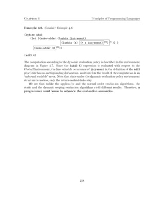 Chapter 4 Principles of Programming Languages 
Example 4.9. Consider Example 4.6: 
(define add3 
(let ((make-adder (lambda (increment) 
(lambda (x) (+ x increment) B2) B1)) ) 
(make-adder 3) B3)) 
(add3 4) 
The computation according to the dynamic evaluation policy is described in the environment 
diagram in Figure 4.7. Since the (add3 4) expression is evaluated with respect to the 
Global Environment, the free valuable occurrence of increment in the definition of the add3 
procedure has no corresponding declaration, and therefore the result of the computation is an 
“unbound variable” error. Note that since under the dynamic evaluation policy environment 
structure is useless, only the return-control-links stay. 
We see that unlike the applicative and the normal order evaluation algorithms, the 
static and the dynamic scoping evaluation algorithms yield different results. Therefore, a 
programmer must know in advance the evaluation semantics. 
258 
 