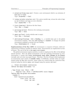 Chapter 4 Principles of Programming Languages 
2. extend-env(frame,base-env): Creates a new environment which is an extension of 
base-env by frame. 
Type: [Frame*Env – Env] 
3. lookup-variable-value(env,var): For a given variable var, returns the value of env 
on var if defined, and signs an error otherwise. 
Type: [Symbol*Env – T] 
4. first-frame(env): Retrieves the first frame. 
Type: [Env – Frame] 
5. enclosing-env(env): Retrieves the enclosing environment. 
Type: [Env – Env] 
6. empty-env?(env): checks whether env is empty. 
Type: [Env – Boolean] 
7. add-binding!(binding): Adds a binding, i.e., a variable-value pair to the global 
environment mapping. Note that add-binding is a mutator: It changes the global 
environment mapping to include the new binding. 
Type: [PAIR(Symbol,T) – Void] 
Implementation of the Env ADT: An environment is a sequence of frames, which are 
substitutions of Scheme variables by Scheme values. Environments are implemented as lists 
of frames. The end of the list is the-empty-environment. 
The global environment requires mutation, in order to implement the effect of the define 
special operator. Since the global environment is the last enclosing environment in every 
environment, it means that every environment must allow changes in its frames 
(actually only in its last non-empty frame). Therefore, The list of frames which implements 
an environment must consist of mutable values. In DrRacket, mutable values are imple-mented 
using the Box data structure, whose values are created using the constructor box, 
retrieved using the selector unbox, and changed using the mutator set-box!. 
;;; Global environment construction: 
(define the-empty-environment ’()) 
; Type Client view: [Void - GE] 
; Supplier view: [Void - LIST(Box(LIST)) union {empty} 
(define make-the-global-environment 
(lambda () 
(let* ((primitive-procedures 
(list (list ’car car) 
(list ’cdr cdr) 
269 
 