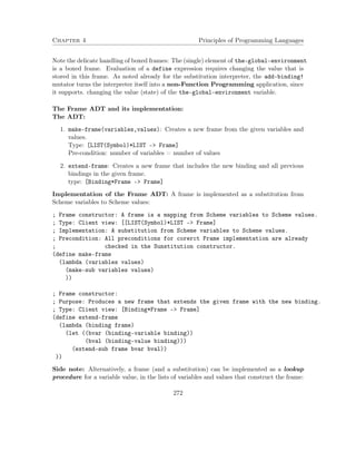Chapter 4 Principles of Programming Languages 
Note the delicate handling of boxed frames: The (single) element of the-global-environment 
is a boxed frame. Evaluation of a define expression requires changing the value that is 
stored in this frame. As noted already for the substitution interpreter, the add-binding! 
mutator turns the interpreter itself into a non-Function Programming application, since 
it supports. changing the value (state) of the the-global-environment variable. 
The Frame ADT and its implementation: 
The ADT: 
1. make-frame(variables,values): Creates a new frame from the given variables and 
values. 
Type: [LIST(Symbol)*LIST – Frame] 
Pre-condition: number of variables = number of values 
2. extend-frame: Creates a new frame that includes the new binding and all previous 
bindings in the given frame. 
type: [Binding*Frame – Frame] 
Implementation of the Frame ADT: A frame is implemented as a substitution from 
Scheme variables to Scheme values: 
; Frame constructor: A frame is a mapping from Scheme variables to Scheme values. 
; Type: Client view: [[LIST(Symbol)*LIST - Frame] 
; Implementation: A substitution from Scheme variables to Scheme values. 
; Precondition: All preconditions for corerct Frame implementation are already 
; checked in the Sunstitution constructor. 
(define make-frame 
(lambda (variables values) 
(make-sub variables values) 
)) 
; Frame constructor: 
; Purpose: Produces a new frame that extends the given frame with the new binding. 
; Type: Client view: [Binding*Frame - Frame] 
(define extend-frame 
(lambda (binding frame) 
(let ((bvar (binding-variable binding)) 
(bval (binding-value binding))) 
(extend-sub frame bvar bval)) 
)) 
Side note: Alternatively, a frame (and a substitution) can be implemented as a lookup 
procedure for a variable value, in the lists of variables and values that construct the frame: 
272 
 