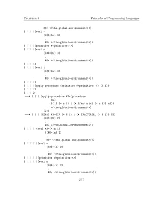 Chapter 4 Principles of Programming Languages 
#8= the-global-environment)) 
| | | |(eval - 
((#4=(n) 3) 
. 
#6= the-global-environment)) 
| | | |(primitive #primitive:-) 
| | | |(eval n 
((#4=(n) 3) 
. 
#6= the-global-environment)) 
| | | |3 
| | | |(eval 1 
((#4=(n) 3) 
. 
#6= the-global-environment)) 
| | | |1 
| | | |(apply-procedure (primitive #primitive:-) (3 1)) 
| | | |2 
| | | 2 
*** | | | (apply-procedure #2=(procedure 
(n) 
((if (= n 1) 1 (* (factorial (- n 1)) n))) 
the-global-environment) 
(2)) 
*** | | | |(EVAL #3=(IF (= N 1) 1 (* (FACTORIAL (- N 1)) N)) 
((#6=(N) 2) 
. 
#8= THE-GLOBAL-ENVIRONMENT)) 
| | | | (eval #3=(= n 1) 
((#6=(n) 2) 
. 
#8= the-global-environment)) 
| | | | |(eval = 
((#4=(n) 2) 
. 
#6= the-global-environment)) 
| | | | |(primitive #primitive:=) 
| | | | |(eval n 
((#4=(n) 2) 
. 
#6= the-global-environment)) 
277 
 