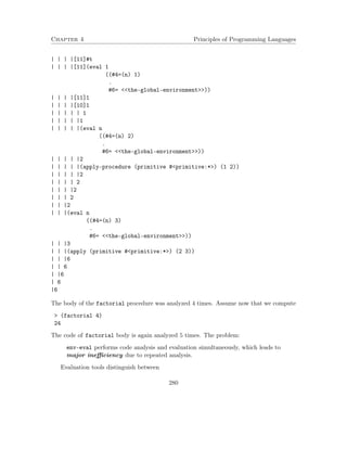 Chapter 4 Principles of Programming Languages 
| | | |[11]#t 
| | | |[11](eval 1 
((#4=(n) 1) 
. 
#6= the-global-environment)) 
| | | |[11]1 
| | | |[10]1 
| | | | | 1 
| | | | |1 
| | | | |(eval n 
((#4=(n) 2) 
. 
#6= the-global-environment)) 
| | | | |2 
| | | | |(apply-procedure (primitive #primitive:*) (1 2)) 
| | | | |2 
| | | | 2 
| | | |2 
| | | 2 
| | |2 
| | |(eval n 
((#4=(n) 3) 
. 
#6= the-global-environment)) 
| | |3 
| | |(apply (primitive #primitive:*) (2 3)) 
| | |6 
| | 6 
| |6 
| 6 
|6 
The body of the factorial procedure was analyzed 4 times. Assume now that we compute 
 (factorial 4) 
24 
The code of factorial body is again analyzed 5 times. The problem: 
env-eval performs code analysis and evaluation simultaneously, which leads to 
major inefficiency due to repeated analysis. 
Evaluation tools distinguish between 
280 
 