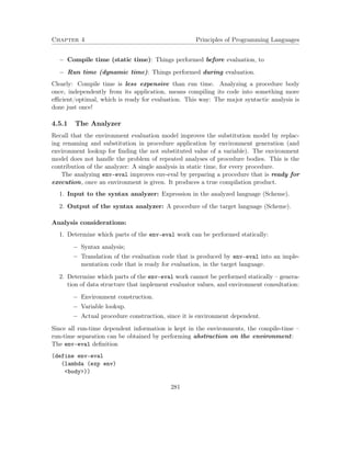 Chapter 4 Principles of Programming Languages 
 Compile time (static time): Things performed before evaluation, to 
 Run time (dynamic time): Things performed during evaluation. 
Clearly: Compile time is less expensive than run time. Analyzing a procedure body 
once, independently from its application, means compiling its code into something more 
efficient/optimal, which is ready for evaluation. This way: The major syntactic analysis is 
done just once! 
4.5.1 The Analyzer 
Recall that the environment evaluation model improves the substitution model by replac-ing 
renaming and substitution in procedure application by environment generation (and 
environment lookup for finding the not substituted value of a variable). The environment 
model does not handle the problem of repeated analyses of procedure bodies. This is the 
contribution of the analyzer: A single analysis in static time, for every procedure. 
The analyzing env-eval improves env-eval by preparing a procedure that is ready for 
execution, once an environment is given. It produces a true compilation product. 
1. Input to the syntax analyzer: Expression in the analyzed language (Scheme). 
2. Output of the syntax analyzer: A procedure of the target language (Scheme). 
Analysis considerations: 
1. Determine which parts of the env-eval work can be performed statically: 
 Syntax analysis; 
 Translation of the evaluation code that is produced by env-eval into an imple-mentation 
code that is ready for evaluation, in the target language. 
2. Determine which parts of the env-eval work cannot be performed statically – genera-tion 
of data structure that implement evaluator values, and environment consultation: 
 Environment construction. 
 Variable lookup. 
 Actual procedure construction, since it is environment dependent. 
Since all run-time dependent information is kept in the environments, the compile-time – 
run-time separation can be obtained by performing abstraction on the environment: 
The env-eval definition 
(define env-eval 
(lambda (exp env) 
body)) 
281 
 