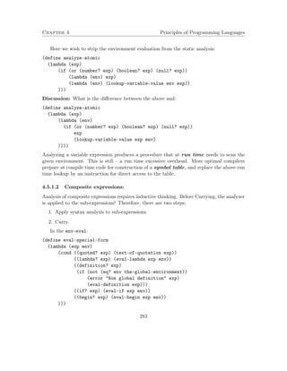 Chapter 4 Principles of Programming Languages 
Here we wish to strip the environment evaluation from the static analysis: 
(define analyze-atomic 
(lambda (exp) 
(if (or (number? exp) (boolean? exp) (null? exp)) 
(lambda (env) exp) 
(lambda (env) (lookup-variable-value env exp)) 
))) 
Discussion: What is the difference between the above and: 
(define analyze-atomic 
(lambda (exp) 
(lambda (env) 
(if (or (number? exp) (boolean? exp) (null? exp)) 
exp 
(lookup-variable-value exp env) 
)))) 
Analyzing a variable expression produces a procedure that at run time needs to scan the 
given environment. This is still – a run time excessive overhead. More optimal compilers 
prepare at compile time code for construction of a symbol table, and replace the above run 
time lookup by an instruction for direct access to the table. 
4.5.1.2 Composite expressions: 
Analysis of composite expressions requires inductive thinking. Before Currying, the analyzer 
is applied to the sub-expressions! Therefore, there are two steps: 
1. Apply syntax analysis to sub-expressions. 
2. Curry. 
In the env-eval: 
(define eval-special-form 
(lambda (exp env) 
(cond ((quoted? exp) (text-of-quotation exp)) 
((lambda? exp) (eval-lambda exp env)) 
((definition? exp) 
(if (not (eq? env the-global-environment)) 
(error Non global definition exp) 
(eval-definition exp))) 
((if? exp) (eval-if exp env)) 
((begin? exp) (eval-begin exp env)) 
))) 
283 
 